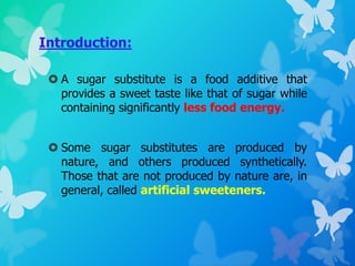 Introduction:
 A sugar substitute is a food additive that
provides a sweet taste like that of sugar while
containing significantly less food energy.
 Some sugar substitutes are produced by
nature, and others produced synthetically.
Those that are not produced by nature are, in
general, called artificial sweeteners.
 