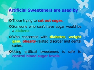 Artificial Sweeteners are used by
Those trying to cut out sugar.
Someone who can’t have sugar would be
a diabetic.
Who concerned with diabetes, weight
gain, obesity-related disorder and dental
caries.
Using artificial sweeteners is safe to
control blood sugar levels.
 