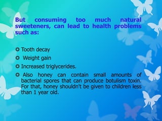 But consuming too much natural
sweeteners, can lead to health problems
such as:
 Tooth decay
 Weight gain
 Increased triglycerides.
 Also honey can contain small amounts of
bacterial spores that can produce botulism toxin.
For that, honey shouldn't be given to children less
than 1 year old.
 