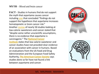 MYTH – Blood and brain cancer
FACT - Studies in humans find do not support
the myth that aspartame causes cancer
including one that concluded “findings do not
support the hypothesis that aspartame increases
hematopoietic or brain cancer risk.”
Another review of nearly 50 studies looking at
low-calorie sweeteners and cancer stated that
“despite some rather unscientific assumptions,
there is no evidence that aspartame is
carcinogenic.” The National Cancer
Institute states that low-calorie sweetener and
cancer studies have not provided clear evidence
of an association with cancer in humans. Based
on evaluations from the US Food and Drug
Administration and the European Food Safety
Authority, The American Cancer Society says
studies done so far have not found a link
between aspartame and cancer.
MS. NIRUPAMA MAHANTA
 