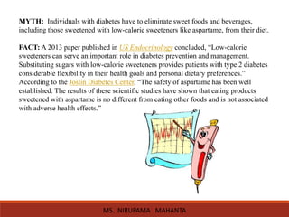 MYTH: Individuals with diabetes have to eliminate sweet foods and beverages,
including those sweetened with low-calorie sweeteners like aspartame, from their diet.
FACT: A 2013 paper published in US Endocrinology concluded, “Low-calorie
sweeteners can serve an important role in diabetes prevention and management.
Substituting sugars with low-calorie sweeteners provides patients with type 2 diabetes
considerable flexibility in their health goals and personal dietary preferences.”
According to the Joslin Diabetes Center, “The safety of aspartame has been well
established. The results of these scientific studies have shown that eating products
sweetened with aspartame is no different from eating other foods and is not associated
with adverse health effects.”
MS. NIRUPAMA MAHANTA
 