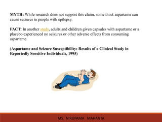 MYTH: While research does not support this claim, some think aspartame can
cause seizures in people with epilepsy.
FACT: In another study, adults and children given capsules with aspartame or a
placebo experienced no seizures or other adverse effects from consuming
aspartame.
(Aspartame and Seizure Susceptibility: Results of a Clinical Study in
Reportedly Sensitive Individuals, 1995)
MS. NIRUPAMA MAHANTA
 