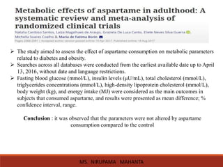  The study aimed to assess the effect of aspartame consumption on metabolic parameters
related to diabetes and obesity.
 Searches across all databases were conducted from the earliest available date up to April
13, 2016, without date and language restrictions.
 Fasting blood glucose (mmol/L), insulin levels (μU/mL), total cholesterol (mmol/L),
triglycerides concentrations (mmol/L), high-density lipoprotein cholesterol (mmol/L),
body weight (kg), and energy intake (MJ) were considered as the main outcomes in
subjects that consumed aspartame, and results were presented as mean difference; %
confidence interval, range.
Conclusion : it was observed that the parameters were not altered by aspartame
consumption compared to the control
MS. NIRUPAMA MAHANTA
 