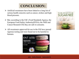 CONCLUSION:
 Artificial sweeteners have been linked to a long list of
serious health concerns such as cancer, strokes and high
blood pressure.
 But, according to the UK’s Food Standards Agency, the
European Food Safety Authority(EFSA), the NHS and
Cancer Research UK they are safe to consume.
 All sweeteners approved for use in the UK have passed
rigorous testing and were found not to be harmful to
humans.
MS. NIRUPAMA MAHANTA
 