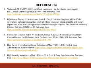 REFERENCES:
1. Weihrauch M. Diehl V. (2004). Artificial sweeteners—do they bear a carcinogenic
risk?. Annals of Oncology.15(10).1460–1465. Retrieved from
https://academic.oup.com/annonc/article/15/10/1460/170200
2. B Sørensen, Tatjana H, Arne Astrup, Anne R. (2014). Sucrose compared with artificial
sweeteners: a clinical intervention study of effects on energy intake, appetite, and energy
expenditure after 10 wk of supplementation in overweight subjects. The American Journal of
Clinical Nutrition.100(1).36–45. Retrieved from
https://academic.oup.com/ajcn/article/100/1/36/4576621
3. Christopher Gardner, Judith Wylie-Rosett, Samuel S. (2012). Nonnutritive Sweeteners:
Current Use and Health Perspectives. Diabetes care. 35(8): 1798-1808. Retrieved from
https://care.diabetesjournals.org/content/35/8/1798
4. How Sweet It Is: All About Sugar Substitutes. (May 19,2014). U.S. Food & Drug
Administration. Retrieved from https://www.fda.gov/consumers/consumer-updates/how-
sweet-it-all-about-sugar-substitutes
5. High intensity sweeteners. (May 19,2014). U.S. Food & Drug Administration. Retrieved
from https://www.fda.gov/food/food-additives-petitions/high-intensity-sweeteners
MS. NIRUPAMA MAHANTA
 