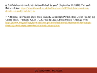 6. Artificial sweetener debate: is it really bad for you?. (September 18, 2014). The week.
Retrieved from https://www.theweek.co.uk/health-science/60478/artificial-sweetener-
debate-is-it-really-bad-for-you
7. Additional Information about High-Intensity Sweeteners Permitted for Use in Food in the
United States. (February 8,2018). U.S. Food & Drug Administration. Retrieved from
https://www.fda.gov/food/food-additives-petitions/additional-information-about-high-
intensity-sweeteners-permitted-use-food-united-states
MS. NIRUPAMA MAHANTA
 