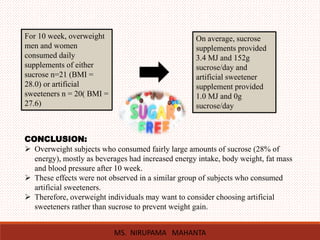 For 10 week, overweight
men and women
consumed daily
supplements of either
sucrose n=21 (BMI =
28.0) or artificial
sweeteners n = 20( BMI =
27.6)
On average, sucrose
supplements provided
3.4 MJ and 152g
sucrose/day and
artificial sweetener
supplement provided
1.0 MJ and 0g
sucrose/day
CONCLUSION:
 Overweight subjects who consumed fairly large amounts of sucrose (28% of
energy), mostly as beverages had increased energy intake, body weight, fat mass
and blood pressure after 10 week.
 These effects were not observed in a similar group of subjects who consumed
artificial sweeteners.
 Therefore, overweight individuals may want to consider choosing artificial
sweeteners rather than sucrose to prevent weight gain.
MS. NIRUPAMA MAHANTA
 