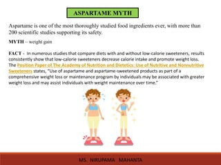 ASPARTAME MYTH
Aspartame is one of the most thoroughly studied food ingredients ever, with more than
200 scientific studies supporting its safety.
MYTH – weight gain
FACT - In numerous studies that compare diets with and without low-calorie sweeteners, results
consistently show that low-calorie sweeteners decrease calorie intake and promote weight loss.
The Position Paper of The Academy of Nutrition and Dietetics: Use of Nutritive and Nonnutritive
Sweeteners states, “Use of aspartame and aspartame-sweetened products as part of a
comprehensive weight loss or maintenance program by individuals may be associated with greater
weight loss and may assist individuals with weight maintenance over time.”
MS. NIRUPAMA MAHANTA
 