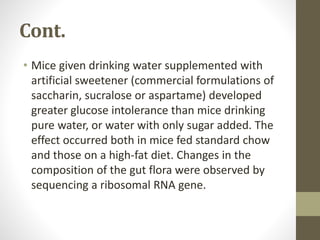 Cont.
• Mice given drinking water supplemented with
artificial sweetener (commercial formulations of
saccharin, sucralose or aspartame) developed
greater glucose intolerance than mice drinking
pure water, or water with only sugar added. The
effect occurred both in mice fed standard chow
and those on a high-fat diet. Changes in the
composition of the gut flora were observed by
sequencing a ribosomal RNA gene.
 