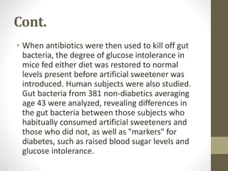 Cont.
• When antibiotics were then used to kill off gut
bacteria, the degree of glucose intolerance in
mice fed either diet was restored to normal
levels present before artificial sweetener was
introduced. Human subjects were also studied.
Gut bacteria from 381 non-diabetics averaging
age 43 were analyzed, revealing differences in
the gut bacteria between those subjects who
habitually consumed artificial sweeteners and
those who did not, as well as "markers" for
diabetes, such as raised blood sugar levels and
glucose intolerance.
 