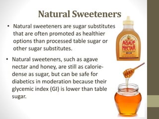 • Natural sweeteners, such as agave
nectar and honey, are still as calorie-
dense as sugar, but can be safe for
diabetics in moderation because their
glycemic index (GI) is lower than table
sugar.
• Natural sweeteners are sugar substitutes
that are often promoted as healthier
options than processed table sugar or
other sugar substitutes.
Natural Sweeteners
 