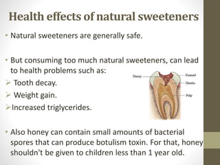 • Natural sweeteners are generally safe.
• But consuming too much natural sweeteners, can lead
to health problems such as:
 Tooth decay.
 Weight gain.
Increased triglycerides.
• Also honey can contain small amounts of bacterial
spores that can produce botulism toxin. For that, honey
shouldn't be given to children less than 1 year old.
Health effects of natural sweeteners
 