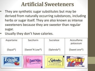 Artificial Sweeteners
• They are synthetic sugar substitutes but may be
derived from naturally occurring substances, including
herbs or sugar itself. They are also known as intense
sweeteners because they are sweeter than regular
sugar.
• Usually they don’t have calories.
Aspartame
(Equal®)
Saccharin
(Sweet’N Low®)
Sucralose
(Splenda®)
Acesulfame
potassium
(Sweet one®)
 