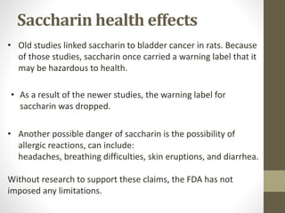 • Another possible danger of saccharin is the possibility of
allergic reactions, can include:
headaches, breathing difficulties, skin eruptions, and diarrhea.
Without research to support these claims, the FDA has not
imposed any limitations.
• Old studies linked saccharin to bladder cancer in rats. Because
of those studies, saccharin once carried a warning label that it
may be hazardous to health.
• As a result of the newer studies, the warning label for
saccharin was dropped.
Saccharin health effects
 