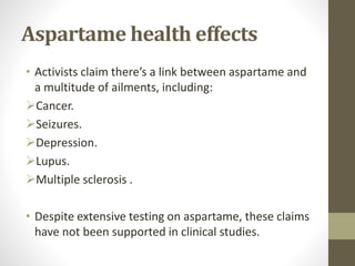 Aspartame health effects
• Activists claim there’s a link between aspartame and
a multitude of ailments, including:
Cancer.
Seizures.
Depression.
Lupus.
Multiple sclerosis .
• Despite extensive testing on aspartame, these claims
have not been supported in clinical studies.
 