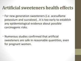 • For new generation sweeteners (i.e. acesulfame
potassium and sucralose) , it is too early to establish
any epidemiological evidence about possible
carcinogenic risks.
• Numerous studies confirmed that artificial
sweeteners are safe in reasonable quantities, even
for pregnant women.
Artificial sweeteners health effects
 