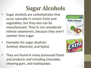 Sugar Alcohols
• Examples for sugar alcohols:
Sorbitol, Mannitol, and Xylitol.
• They are found in many processed foods
and products and including chocolate,
chewing gum, and toothpastes.
• Sugar alcohols are carbohydrates that
occur naturally in certain fruits and
vegetables, but they also can be
manufactured. They're not considered
intense sweeteners, because they aren't
sweeter than sugar.
 