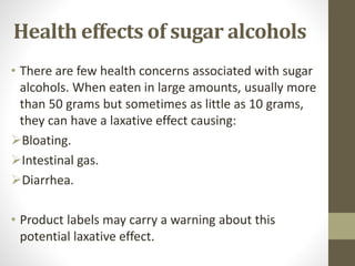 • There are few health concerns associated with sugar
alcohols. When eaten in large amounts, usually more
than 50 grams but sometimes as little as 10 grams,
they can have a laxative effect causing:
Bloating.
Intestinal gas.
Diarrhea.
• Product labels may carry a warning about this
potential laxative effect.
Health effects of sugar alcohols
 