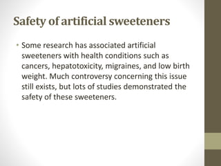 Safety of artificial sweeteners
• Some research has associated artificial
sweeteners with health conditions such as
cancers, hepatotoxicity, migraines, and low birth
weight. Much controversy concerning this issue
still exists, but lots of studies demonstrated the
safety of these sweeteners.
 