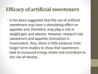 Efficacy of artificial sweeteners
• It has been suggested that the use of artificial
sweeteners may have a stimulating effect on
appetite and, therefore, may play a role in
weight gain and obesity. However, research into
sweeteners and appetite stimulation is
inconsistent. Also, there is little evidence from
longer-term studies to show that sweeteners
lead to increased energy intake and contribute to
the risk of obesity.
 