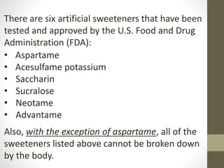 There are six artificial sweeteners that have been
tested and approved by the U.S. Food and Drug
Administration (FDA):
• Aspartame
• Acesulfame potassium
• Saccharin
• Sucralose
• Neotame
• Advantame
Also, with the exception of aspartame, all of the
sweeteners listed above cannot be broken down
by the body.
 