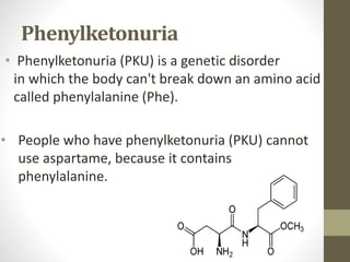 Phenylketonuria
• Phenylketonuria (PKU) is a genetic disorder
in which the body can't break down an amino acid
called phenylalanine (Phe).
• People who have phenylketonuria (PKU) cannot
use aspartame, because it contains
phenylalanine.
 