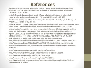 References
• Garner C, et al. Nonnutritive sweeteners: Current use and health perspectives. A Scientific
Statement From the American Heart Association and the American Diabetes Association.
Circulation. 2012;126:509.
• Levin G, Zehner L, Saunders J, and Beadle J. Sugar substitutes: their energy values, bulk
characteristics, and potential health . Am J Clin Nutr l995;62(suppl): 1 1615-85.
• The Potential Toxicity of Artificial Sweeteners, Whitehouse, C. R., Boullata, J., & McCauley, L. A.
AAOHN Journal 2008; 56(6), 251-259.
• Kroger K, Meister K, Kava R. Low-calorie Sweeteners and Other Sugar Substitutes: A Review of the
Safety Issues. Comprehensive Reviews in Food Science and Food Safety 2006;5(2):35-47
• Mattes D, et al. Nonnutritive sweetener consumption in humans: Effects on appetite and food
intake and their putative mechanisms. American Journal of Clinical Nutrition. 2009;89:1.
• Aguilar, F. et al. (2013). Scientific Opinion on the re-evaluation of aspartame (E 951) as a food
additive. European Food Safety Authority Journal, 11(12), 3496. Retrieved July 25, 2014
• How sweet it is: All about sugar substitutes. Food and Drug Administration.
http://www.fda.gov/forconsumers/consumerupdates/ucm397711.htm. Accessed June 3, 2014.
• http://www.nhs.uk/Livewell/Goodfood/Pages/the-truth-about-artificial-sweeteners.aspx
• https://www.sciencenews.org/article/artificial-sweeteners-may-tip-scales-toward-metabolic-
problems
• http://www.medicinenet.com/artificial_sweeteners/article.htm
• http://www.nature.com/news/sugar-substitutes-linked-to-obesity-1.15938
• http://www.medicalnewstoday.com/articles/261179.php
• http://www.nlm.nih.gov/medlineplus/ency/article/001166.htm
• http://www.mayoclinic.org/healthy-living/nutrition-and-healthy-eating/in-depth/artificial-
sweeteners/art-20046936
 