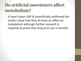 Do artificial sweeteners affect
metabolism?
• It hasn’t been 100 % scientifically confirmed but
studies show that they do have an effect on
metabolism although further research is
required to prove that long term use is harmful.
 