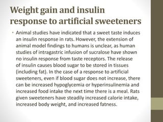 Weight gain and insulin
response to artificial sweeteners
• Animal studies have indicated that a sweet taste induces
an insulin response in rats. However, the extension of
animal model findings to humans is unclear, as human
studies of intragastric infusion of sucralose have shown
no insulin response from taste receptors. The release
of insulin causes blood sugar to be stored in tissues
(including fat). In the case of a response to artificial
sweeteners, even if blood sugar does not increase, there
can be increased hypoglycemia or hyperinsulinemia and
increased food intake the next time there is a meal. Rats
given sweeteners have steadily increased calorie intake,
increased body weight, and increased fatness.
 