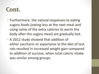 Cont.
• Furthermore, the natural responses to eating
sugary foods (eating less at the next meal and
using some of the extra calories to warm the
body after the sugary meal) are gradually lost.
• A 2012 study showed that addition of
either saccharin or aspartame to the diet of test
rats resulted in increased weight gain compared
to addition of sucrose, when total caloric intake
was similar among groups.
 