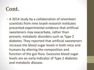 Cont.
• A 2014 study by a collaboration of seventeen
scientists from nine Israeli research institutes
presented experimental evidence that artificial
sweeteners may exacerbate, rather than
prevent, metabolic disorders such as Type 2
diabetes. They reported that artificial sweeteners
increase the blood sugar levels in both mice and
humans by altering the composition and
function of the gut flora. Excessive blood sugar
levels are an early indicator of Type 2 diabetes
and metabolic disease.
 