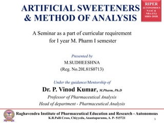 RIPER
AUTONOMOUS
NAAC &
NBA (UG)
SIRO- DSIR
Raghavendra Institute of Pharmaceutical Education and Research - Autonomous
K.R.Palli Cross, Chiyyedu, Anantapuramu, A. P- 515721 1
ARTIFICIAL SWEETENERS
& METHOD OF ANALYSIS
A Seminar as a part of curricular requirement
for I year M. Pharm I semester
Presented by
M.SUDHEESHNA
(Reg. No.20L81S0713)
Under the guidance/Mentorship of
Dr. P. Vinod Kumar, M.Pharm, Ph.D
Professor of Pharmaceutical Analysis
Head of department - Pharmaceutical Analysis
 