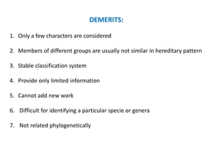 DEMERITS:
1. Only a few characters are considered
2. Members of different groups are usually not similar in hereditary pattern
3. Stable classification system
4. Provide only limited information
5. Cannot add new work
6. Difficult for identifying a particular specie or genera
7. Not related phylogenetically
 