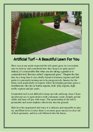 Artificial Turf – A Beautiful Lawn For You
Have you at any point respected the rich green grass in a recreation
area or fairway and considered how they keep it so quite green?
Indeed, it’s conceivable that what you are taking a gander at is
counterfeit turf, likewise called “engineered grass”. Despite the fact
that for a long time it was chiefly found in business regions and ball
parks it is presently turning out to be progressively famous for the
home yard, particularly in regions where developing genuine grass is
troublesome, like dry or barren regions, kids’ play regions, high
traffic regions and pet yards.
Counterfeit turf is not difficult to keep up with and keep clean. Clean-
up after pet use is equivalent to with customary yards. Simply get the
solids and hose off pee with water. The sponsorship of the turf is
permeable and water depletes effectively into the ground.
Kids love the engineered turf since it is delicate and enjoyable to play
on, and Mom loves it since there is no more grass messes to clear out
of their garments, and less soil followed into the house.
 