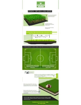 SYNTHETIC TURF HASA LONG HISTORY
If you are curious about how
artificial grass became so
popular for home use.
You should know how it
evolved to become a safe and
reliable product.
Here is a bit about the history
of synthetic turf.
:- = 1
:
i
.c : :
m == ·
·
·1
In 1964. How•ver, the moterlOI did not start togoln r9Cognlfton I
""fllltwao"'""°'a"'°'""" "'°"'"°"'"m'. i
Since Ille 1990s, Ille use ol synlhelic turt hal Increased In Aultlalla, due to Ille
hot and dry climatic condltlans. 1hese days, l'(nlheHc turt Is nat only tor
sports. II hal become an Integral part ol llal and
commercial landlcaplng projects tor Aultlallan homeowners.
With so many advancements mode in the
area of syntheHc turf,you con feel conftdent In
usingthis productfor your home or business.
Modem synthetic turf issafe to use, easy to
maintain and looks great. IIyou need a replacement
for naturalgross on your property, synthetic tur1Isa
reliable solution.
 
