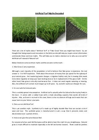 Artificial Turf Myths Decoded
There are a lot of myths about "Artificial Turf" or "Fake Grass" that you might have heard. So, we
thought that being experts and innovators in the field, we should help you to get correct information
and decode these common myths. This will help you to make a decision as to why you can opt for
Artificial turf instead of Natural turf.
Below listed are some common myths and the answers to the myth :
1. Fake Grass is very expensive.
Although a vast majority of the population is led to believe that fake grass is expensive, the real
answer is - It is NOT expensive. Think about the amount of money that you spend for the upkeep of
your natural grass - be it watering (water charges + irrigation facility cost), be it mowing (this needs
to be done regularly to keep your lawn looking nice) or be it replacement of the grass itself. On the
other hand, fake grass is virtually maintenance free - it does not need regular watering or mowing.
Also, the artificial turf can last much longer up to 20 years. So, overall it works out cheaper for you.
2. It is not safe for kids and pets.
This is a widely spread misconception. Artificial turf is actually safer for kids who like to play freely in
the lawn. It comes with a rubber base with a shock absorbing capacity that avoids all kinds of
injuries. Also, as there is no mud in this case, there is also no chances of bugs and insects that can
cause harm to your kids or your pets.
3. Pets can ruin Artificial Turf.
This is yet another myth. Synthetic turf is made up of highly durable fiber that can sustain a lot of
wear and tear. The synthetic grass is manufactured in such a way that it prevents stains and
discoloration over a period of time.
4. It does not give the same Natural feel.
For anyone who has used Artificial grass will be able to bust this myth for you straightaway. Natural
grass is much difficult to maintain especially in the fall and winter seasons. There could be patches
 