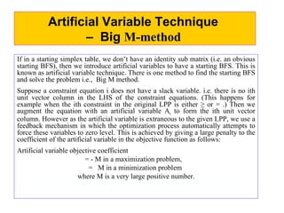 Artificial Variable Technique – Big M-method If in a starting simplex table, we don’t have an identity sub matrix (i.e. an obvious starting BFS), then we introduce artificial variables to have a starting BFS. This is known as artificial variable technique. There is one method to find the starting BFS and solve the problem i.e.,  Big M method.  Suppose a constraint equation i does not have a slack variable. i.e. there is no ith unit vector column in the LHS of the constraint equations. (This happens for example when the ith constraint in the original LPP is either ≥ or = .) Then we augment the equation with an artificial variable A i  to form the ith unit vector column. However as the artificial variable is extraneous to the given LPP, we use a feedback mechanism in which the optimization process automatically attempts to force these variables to zero level. This is achieved by giving a large penalty to the coefficient of the artificial variable in the objective function as follows: Artificial variable objective coefficient = - M in a maximization problem,  =  M in a minimization problem  where M is a very large positive number. Artificial Variable Technique   –  Big  M-method   