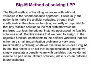 Big-M Method of solving LPP
The Big-M method of handling instances with artificial
variables is the “commonsense approach”. Essentially, the
notion is to make the artificial variables, through their
coefficients in the objective function, so costly or unprofitable
that any feasible solution to the real problem would be
preferred....unless the original instance possessed no feasible
solutions at all. But this means that we need to assign, in the
objective function, coefficients to the artificial variables that are
either very small (maximization problem) or very large
(minimization problem); whatever this value,let us call it Big M.
In fact, this notion is an old trick in optimization in general; we
simply associate a penalty value with variables that we do not
want to be part of an ultimate solution(unless such an outcome
Is unavoidable).
 