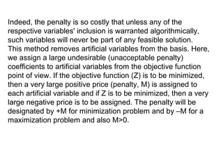Indeed, the penalty is so costly that unless any of the
respective variables' inclusion is warranted algorithmically,
such variables will never be part of any feasible solution.
This method removes artificial variables from the basis. Here,
we assign a large undesirable (unacceptable penalty)
coefficients to artificial variables from the objective function
point of view. If the objective function (Z) is to be minimized,
then a very large positive price (penalty, M) is assigned to
each artificial variable and if Z is to be minimized, then a very
large negative price is to be assigned. The penalty will be
designated by +M for minimization problem and by –M for a
maximization problem and also M>0.
 