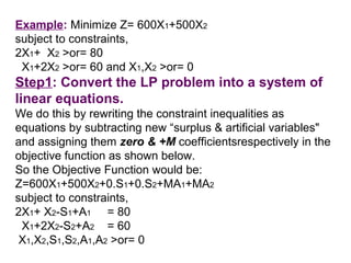 Example: Minimize Z= 600X1+500X2
subject to constraints,
2X1+ X2 >or= 80
 X1+2X2 >or= 60 and X1,X2 >or= 0
Step1: Convert the LP problem into a system of
linear equations.
We do this by rewriting the constraint inequalities as
equations by subtracting new “surplus & artificial variables"
and assigning them zero & +M coefficientsrespectively in the
objective function as shown below.
So the Objective Function would be:
Z=600X1+500X2+0.S1+0.S2+MA1+MA2
subject to constraints,
2X1+ X2-S1+A1 = 80
 X1+2X2-S2+A2 = 60
 X1,X2,S1,S2,A1,A2 >or= 0
 