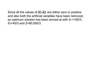 Since all the values of (Cj-Zj) are either zero or positive
and also both the artificial variables have been removed,
an optimum solution has been arrived at with X1=100/3 ,
X2=40/3 and Z=80,000/3.
 