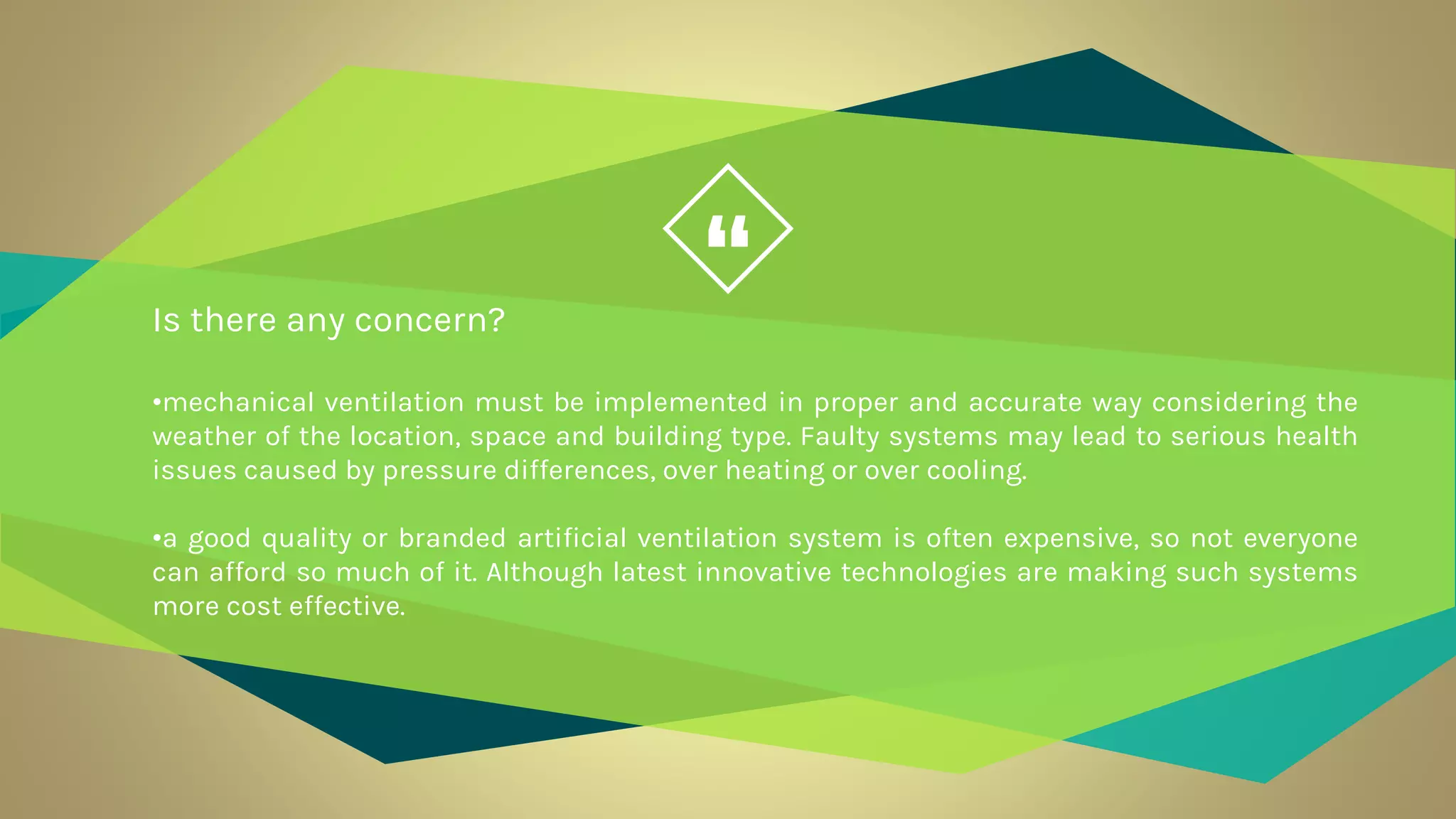 “Is there any concern?
•mechanical ventilation must be implemented in proper and accurate way considering the
weather of the location, space and building type. Faulty systems may lead to serious health
issues caused by pressure differences, over heating or over cooling.
•a good quality or branded artificial ventilation system is often expensive, so not everyone
can afford so much of it. Although latest innovative technologies are making such systems
more cost effective.
 