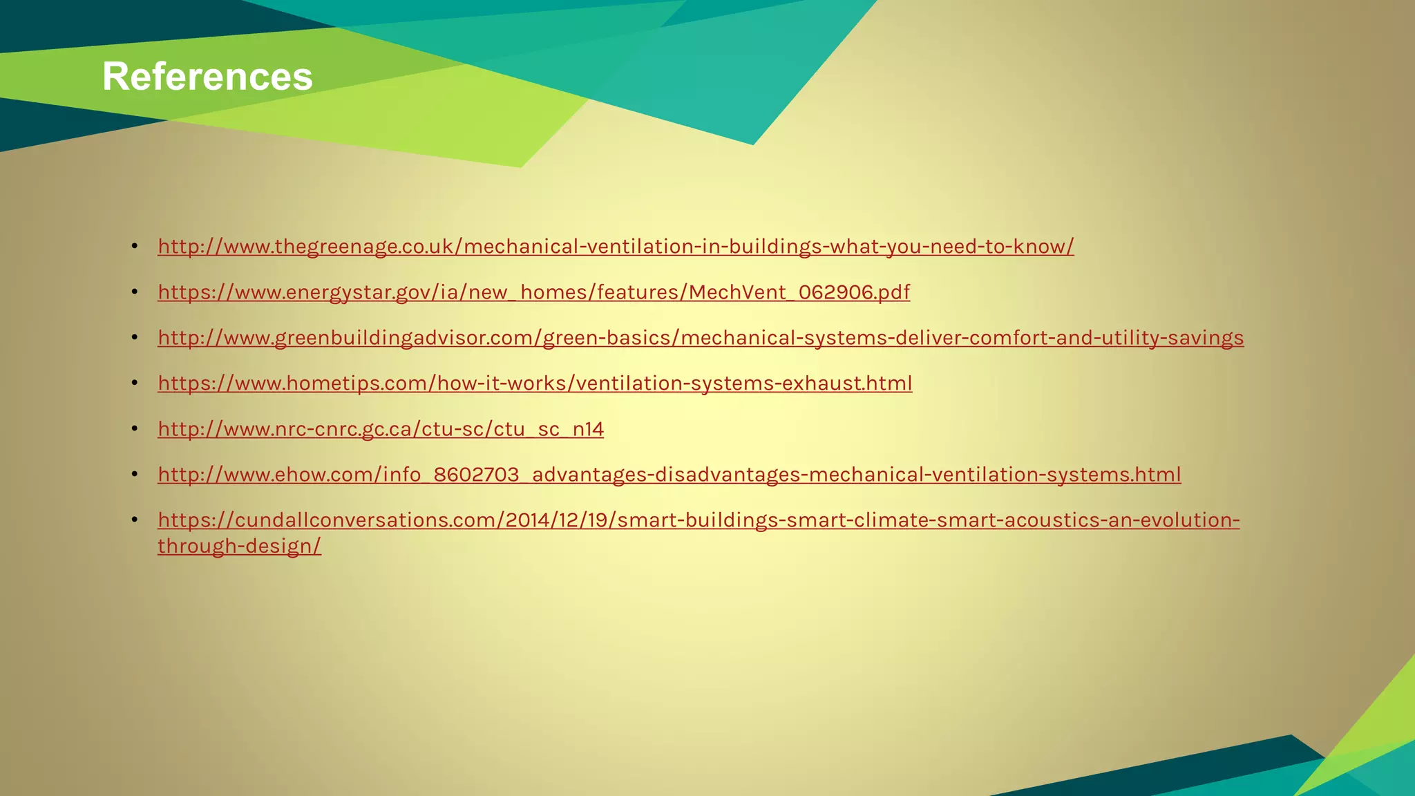 References
• http://www.thegreenage.co.uk/mechanical-ventilation-in-buildings-what-you-need-to-know/
• https://www.energystar.gov/ia/new_ homes/features/MechVent_ 062906.pdf
• http://www.greenbuildingadvisor.com/green-basics/mechanical-systems-deliver-comfort-and-utility-savings
• https://www.hometips.com/how-it-works/ventilation-systems-exhaust.html
• http://www.nrc-cnrc.gc.ca/ctu-sc/ctu_ sc_ n14
• http://www.ehow.com/info_ 8602703_ advantages-disadvantages-mechanical-ventilation-systems.html
• https://cundallconversations.com/2014/12/19/smart-buildings-smart-climate-smart-acoustics-an-evolution-
through-design/
 