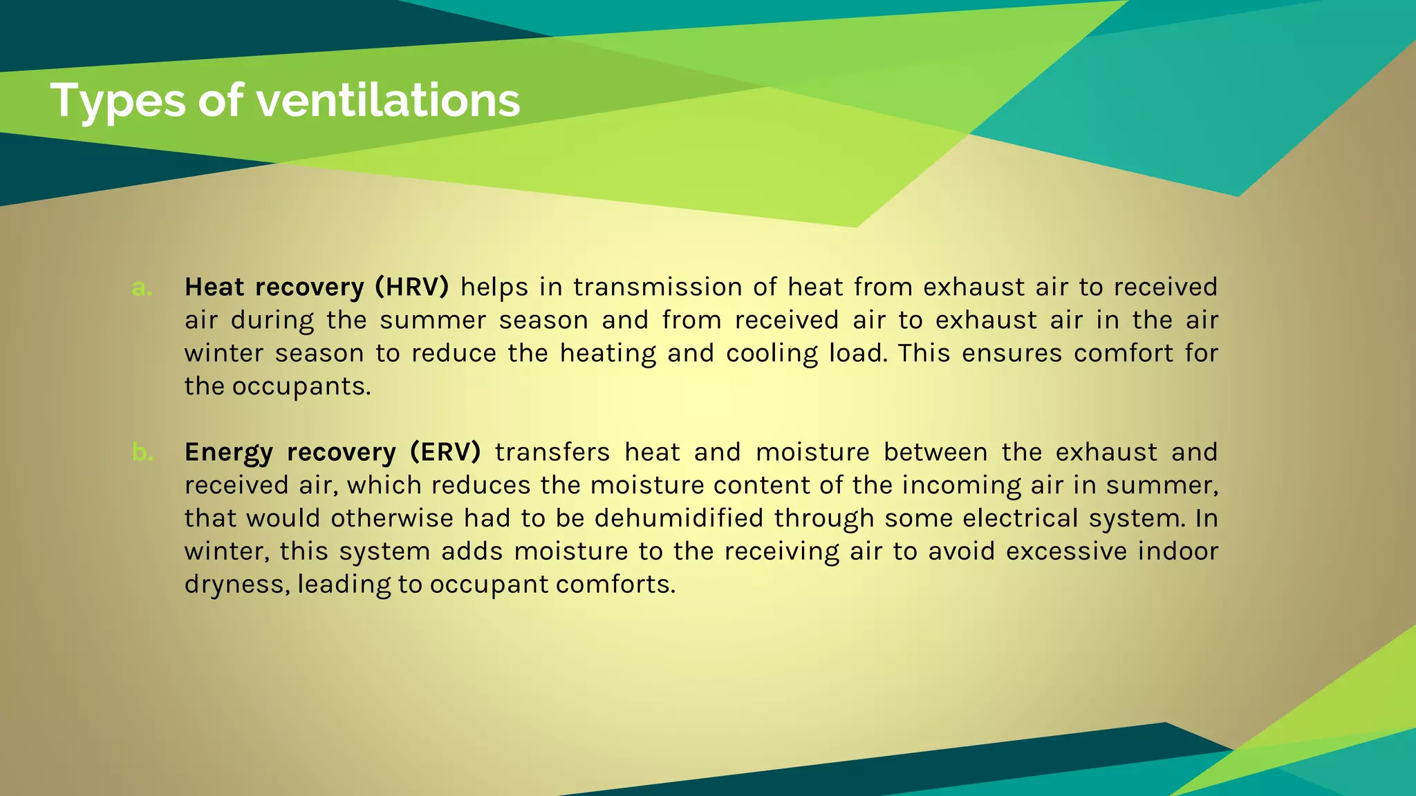 Types of ventilations
a. Heat recovery (HRV) helps in transmission of heat from exhaust air to received
air during the summer season and from received air to exhaust air in the air
winter season to reduce the heating and cooling load. This ensures comfort for
the occupants.
b. Energy recovery (ERV) transfers heat and moisture between the exhaust and
received air, which reduces the moisture content of the incoming air in summer,
that would otherwise had to be dehumidified through some electrical system. In
winter, this system adds moisture to the receiving air to avoid excessive indoor
dryness, leading to occupant comforts.
 