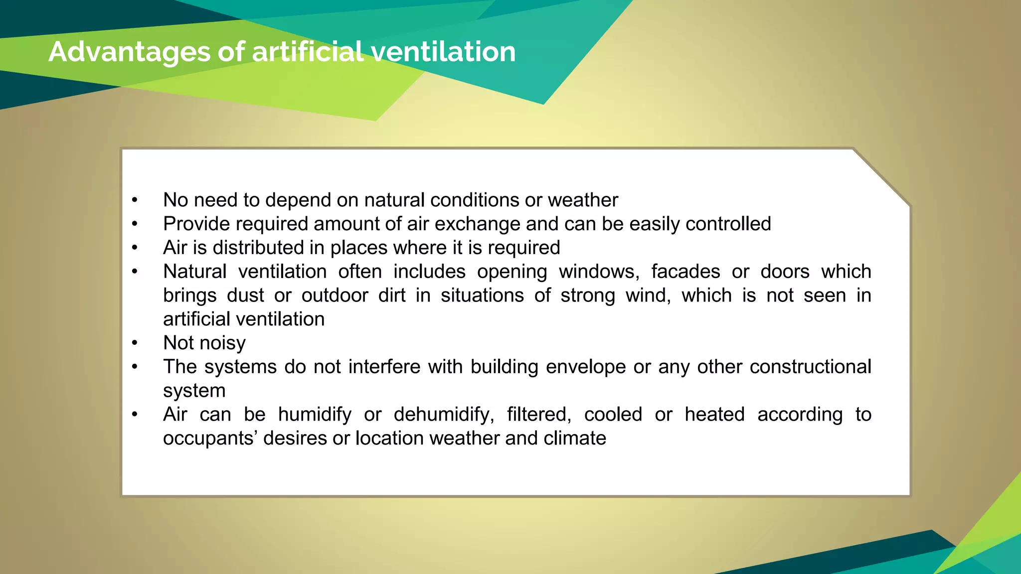 Advantages of artificial ventilation
• No need to depend on natural conditions or weather
• Provide required amount of air exchange and can be easily controlled
• Air is distributed in places where it is required
• Natural ventilation often includes opening windows, facades or doors which
brings dust or outdoor dirt in situations of strong wind, which is not seen in
artificial ventilation
• Not noisy
• The systems do not interfere with building envelope or any other constructional
system
• Air can be humidify or dehumidify, filtered, cooled or heated according to
occupants’ desires or location weather and climate
 