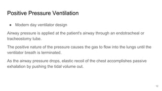 Positive Pressure Ventilation
● Modern day ventilator design
Airway pressure is applied at the patient's airway through an endotracheal or
tracheostomy tube.
The positive nature of the pressure causes the gas to flow into the lungs until the
ventilator breath is terminated.
As the airway pressure drops, elastic recoil of the chest accomplishes passive
exhalation by pushing the tidal volume out.
12
 