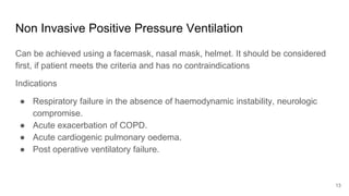 Non Invasive Positive Pressure Ventilation
Can be achieved using a facemask, nasal mask, helmet. It should be considered
first, if patient meets the criteria and has no contraindications
Indications
● Respiratory failure in the absence of haemodynamic instability, neurologic
compromise.
● Acute exacerbation of COPD.
● Acute cardiogenic pulmonary oedema.
● Post operative ventilatory failure.
13
 
