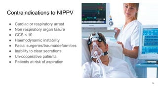Contraindications to NIPPV
● Cardiac or respiratory arrest
● Non respiratory organ failure
● GCS < 10
● Haemodynamic instability
● Facial surgeries/trauma/deformities
● Inability to clear secretions
● Un-cooperative patients
● Patients at risk of aspiration
14
 