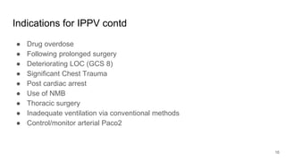 Indications for IPPV contd
● Drug overdose
● Following prolonged surgery
● Deteriorating LOC (GCS 8)
● Significant Chest Trauma
● Post cardiac arrest
● Use of NMB
● Thoracic surgery
● Inadequate ventilation via conventional methods
● Control/monitor arterial Paco2
16
 