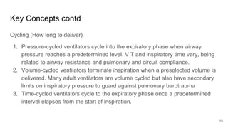 Key Concepts contd
Cycling (How long to deliver)
1. Pressure-cycled ventilators cycle into the expiratory phase when airway
pressure reaches a predetermined level. V T and inspiratory time vary, being
related to airway resistance and pulmonary and circuit compliance.
2. Volume-cycled ventilators terminate inspiration when a preselected volume is
delivered. Many adult ventilators are volume cycled but also have secondary
limits on inspiratory pressure to guard against pulmonary barotrauma
3. Time-cycled ventilators cycle to the expiratory phase once a predetermined
interval elapses from the start of inspiration.
19
 